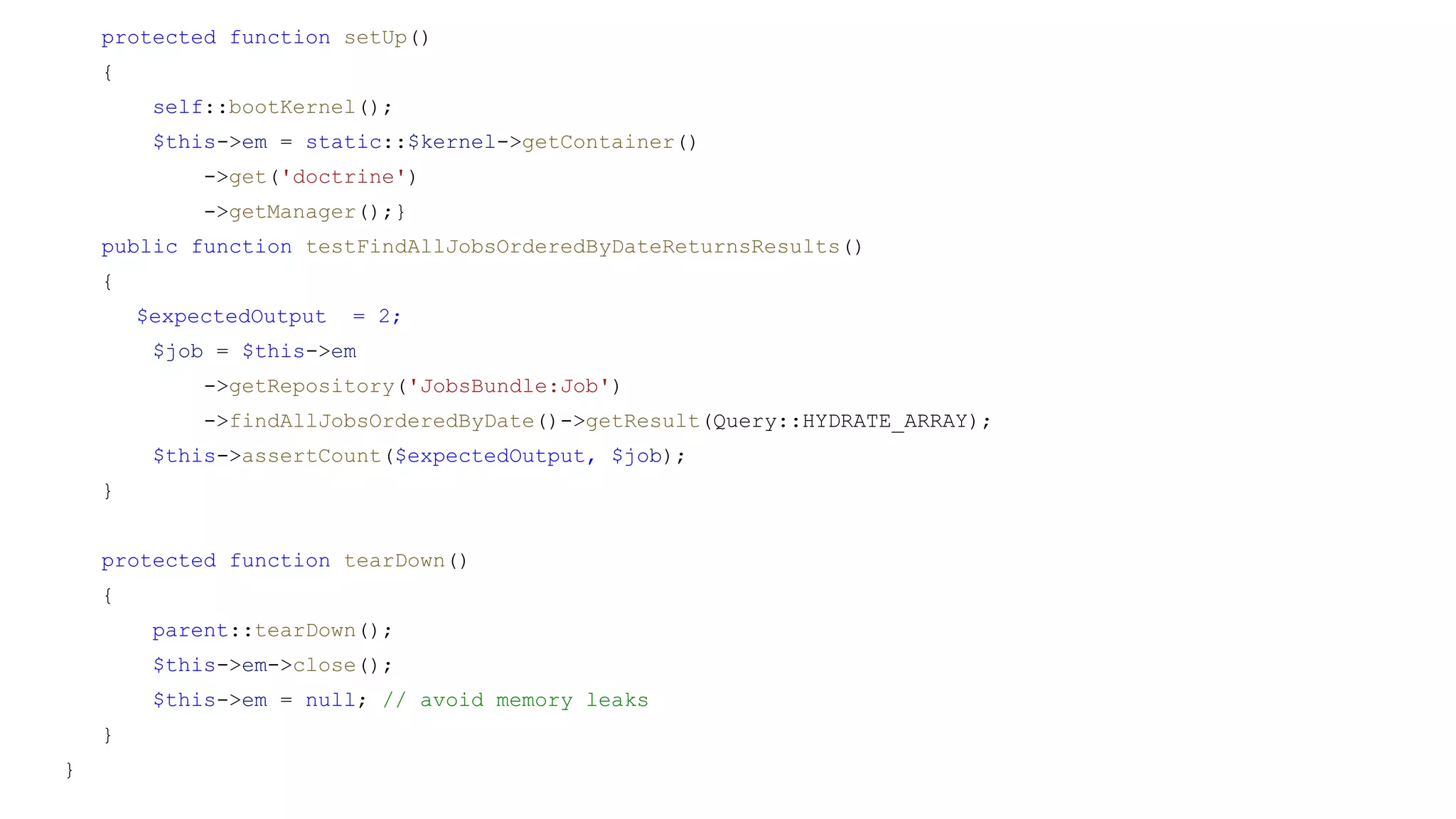 protected function setUp()
{
self::bootKernel();
$this->em = static::$kernel->getContainer()
->get('doctrine')
->getManager();}
public function testFindAllJobsOrderedByDateReturnsResults()
{
$expectedOutput = 2;
$job = $this->em
->getRepository('JobsBundle:Job')
->findAllJobsOrderedByDate()->getResult(Query::HYDRATE_ARRAY);
$this->assertCount($expectedOutput, $job);
}
protected function tearDown()
{
parent::tearDown();
$this->em->close();
$this->em = null; // avoid memory leaks
}
}
 