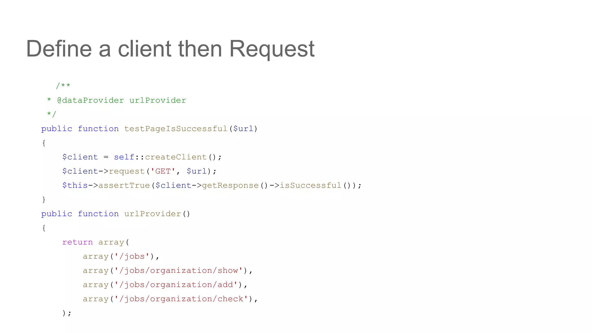 Define a client then Request
/**
* @dataProvider urlProvider
*/
public function testPageIsSuccessful($url)
{
$client = self::createClient();
$client->request('GET', $url);
$this->assertTrue($client->getResponse()->isSuccessful());
}
public function urlProvider()
{
return array(
array('/jobs'),
array('/jobs/organization/show'),
array('/jobs/organization/add'),
array('/jobs/organization/check'),
);
 