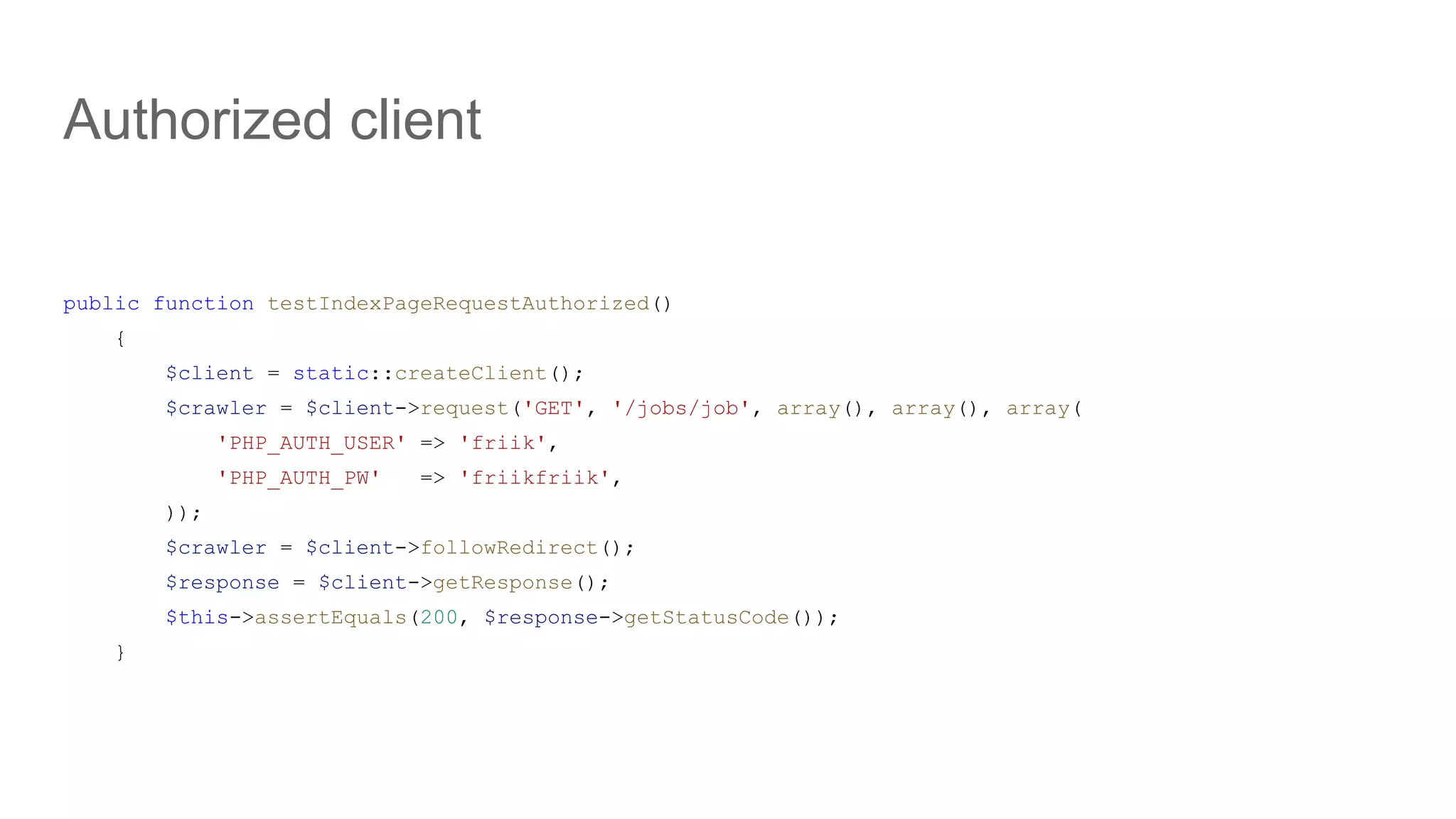 public function testIndexPageRequestAuthorized()
{
$client = static::createClient();
$crawler = $client->request('GET', '/jobs/job', array(), array(), array(
'PHP_AUTH_USER' => 'friik',
'PHP_AUTH_PW' => 'friikfriik',
));
$crawler = $client->followRedirect();
$response = $client->getResponse();
$this->assertEquals(200, $response->getStatusCode());
}
Authorized client
 