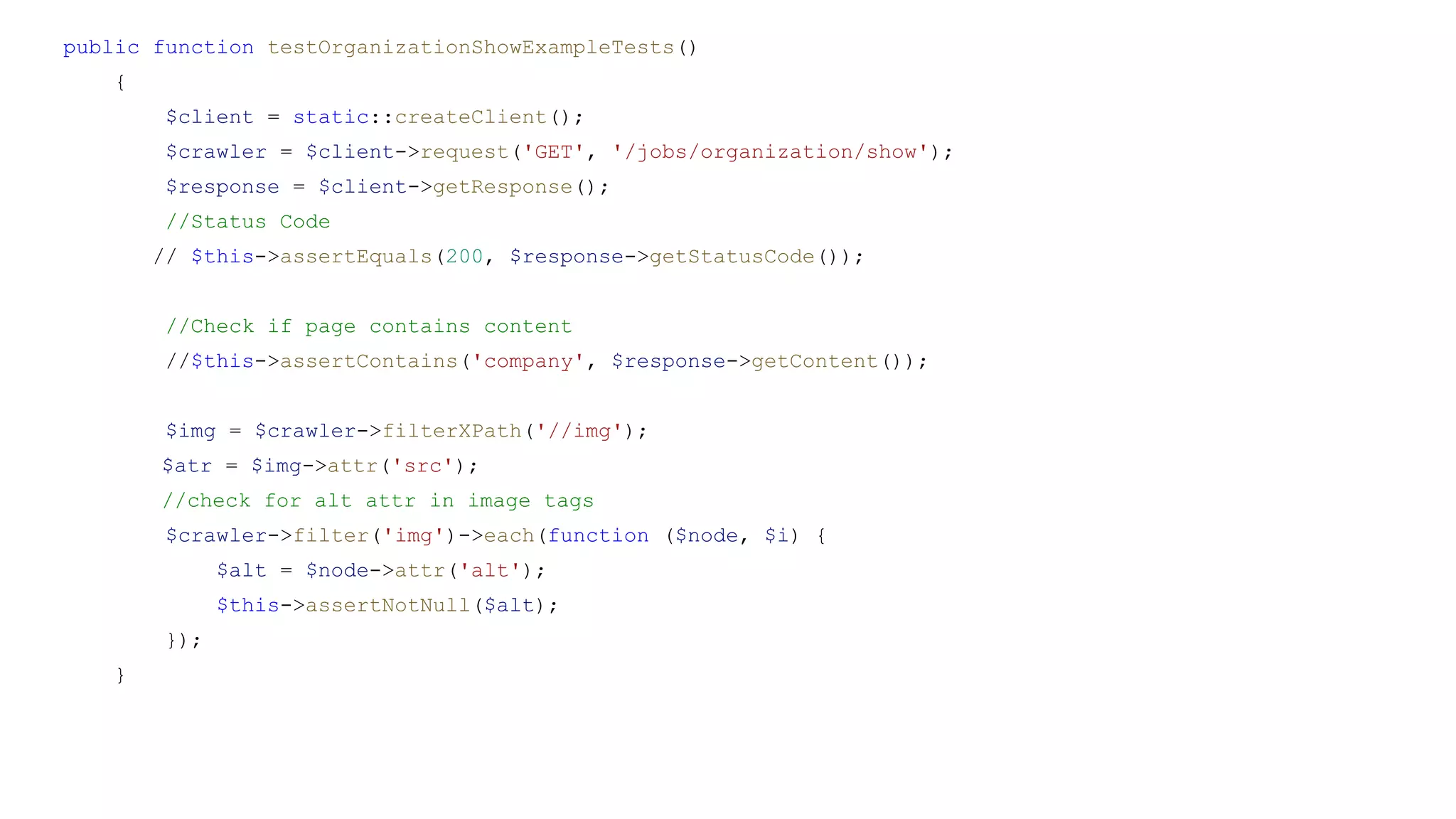public function testOrganizationShowExampleTests()
{
$client = static::createClient();
$crawler = $client->request('GET', '/jobs/organization/show');
$response = $client->getResponse();
//Status Code
// $this->assertEquals(200, $response->getStatusCode());
//Check if page contains content
//$this->assertContains('company', $response->getContent());
$img = $crawler->filterXPath('//img');
$atr = $img->attr('src');
//check for alt attr in image tags
$crawler->filter('img')->each(function ($node, $i) {
$alt = $node->attr('alt');
$this->assertNotNull($alt);
});
}
 