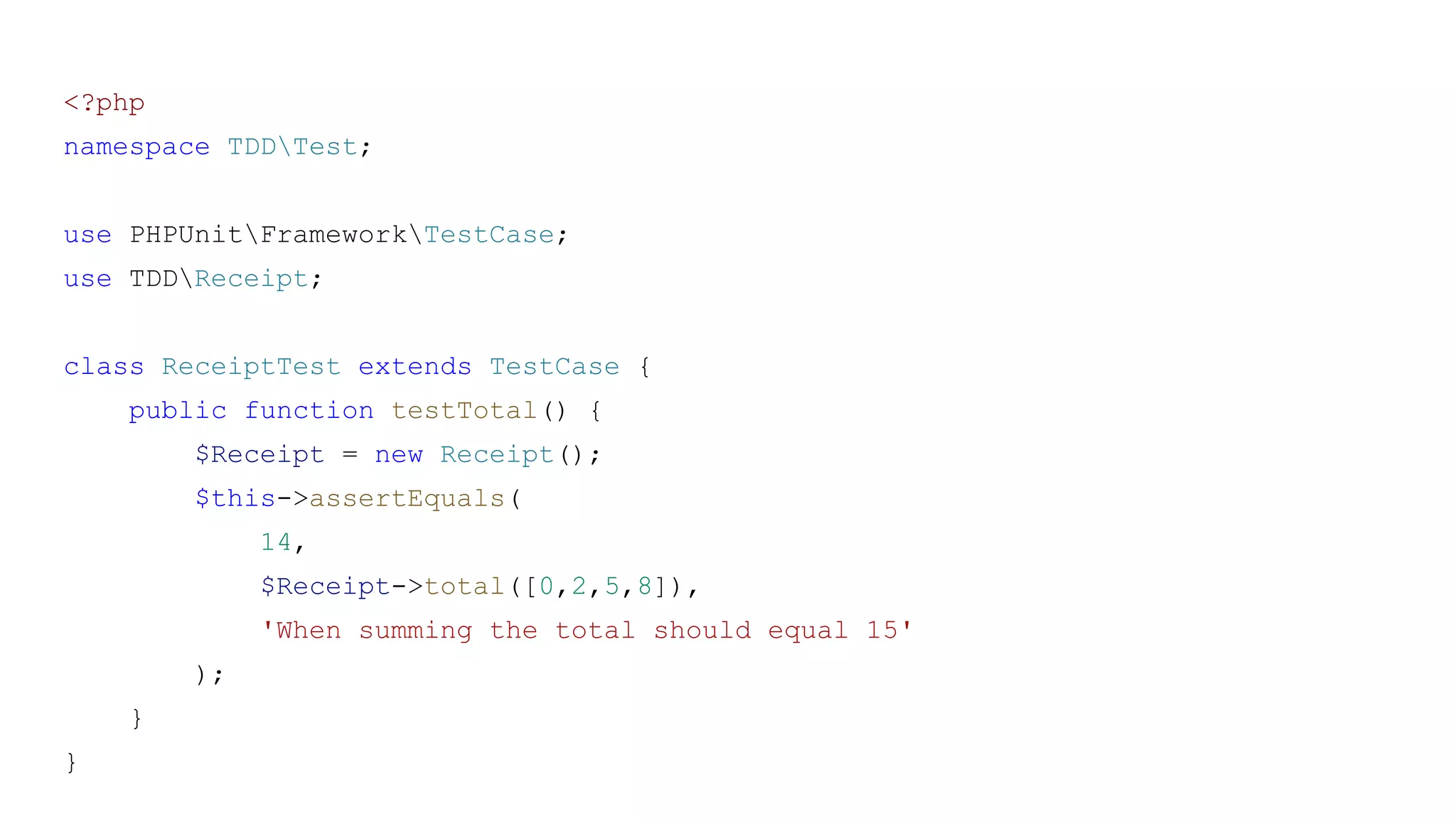 <?php
namespace TDDTest;
use PHPUnitFrameworkTestCase;
use TDDReceipt;
class ReceiptTest extends TestCase {
public function testTotal() {
$Receipt = new Receipt();
$this->assertEquals(
14,
$Receipt->total([0,2,5,8]),
'When summing the total should equal 15'
);
}
}
 
