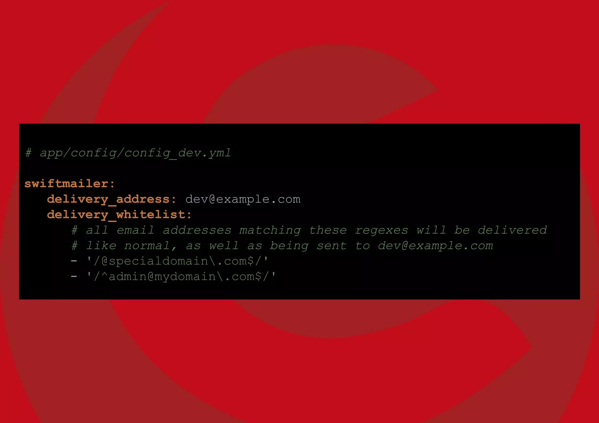 # app/config/config_dev.yml
swiftmailer:
delivery_address: dev@example.com
delivery_whitelist:
# all email addresses matching these regexes will be delivered
# like normal, as well as being sent to dev@example.com
- '/@specialdomain.com$/'
- '/^admin@mydomain.com$/'
 