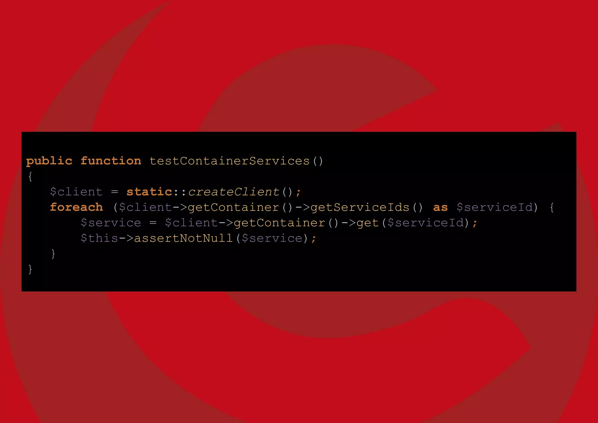 public function testContainerServices()
{
$client = static::createClient();
foreach ($client->getContainer()->getServiceIds() as $serviceId) {
$service = $client->getContainer()->get($serviceId);
$this->assertNotNull($service);
}
}
 