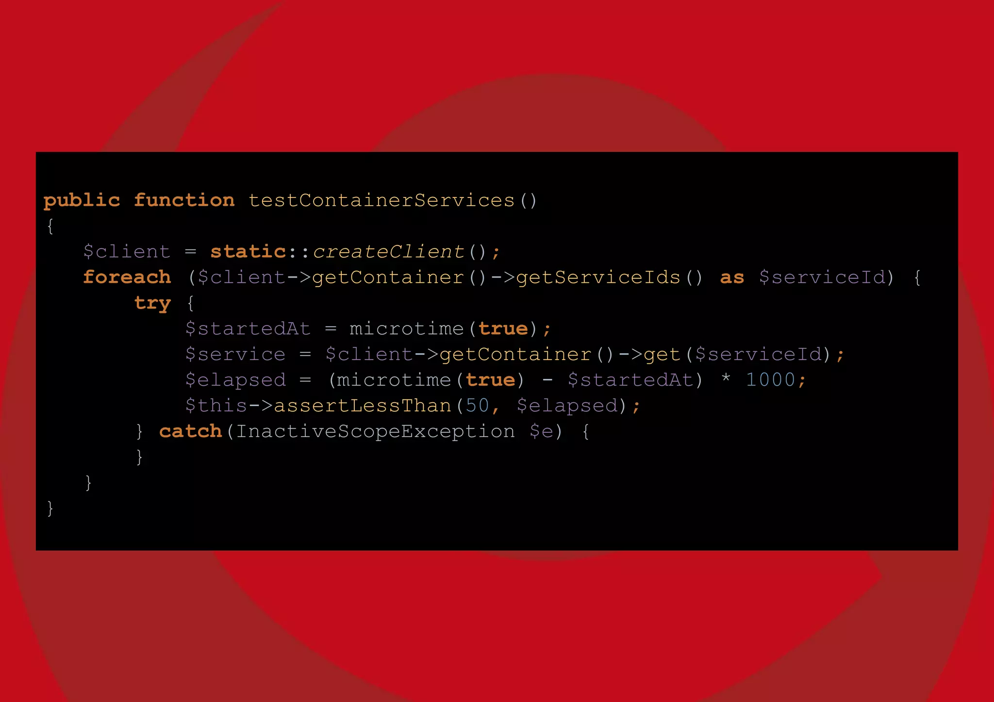 public function testContainerServices()
{
$client = static::createClient();
foreach ($client->getContainer()->getServiceIds() as $serviceId) {
try {
$startedAt = microtime(true);
$service = $client->getContainer()->get($serviceId);
$elapsed = (microtime(true) - $startedAt) * 1000;
$this->assertLessThan(50, $elapsed);
} catch(InactiveScopeException $e) {
}
}
}
 