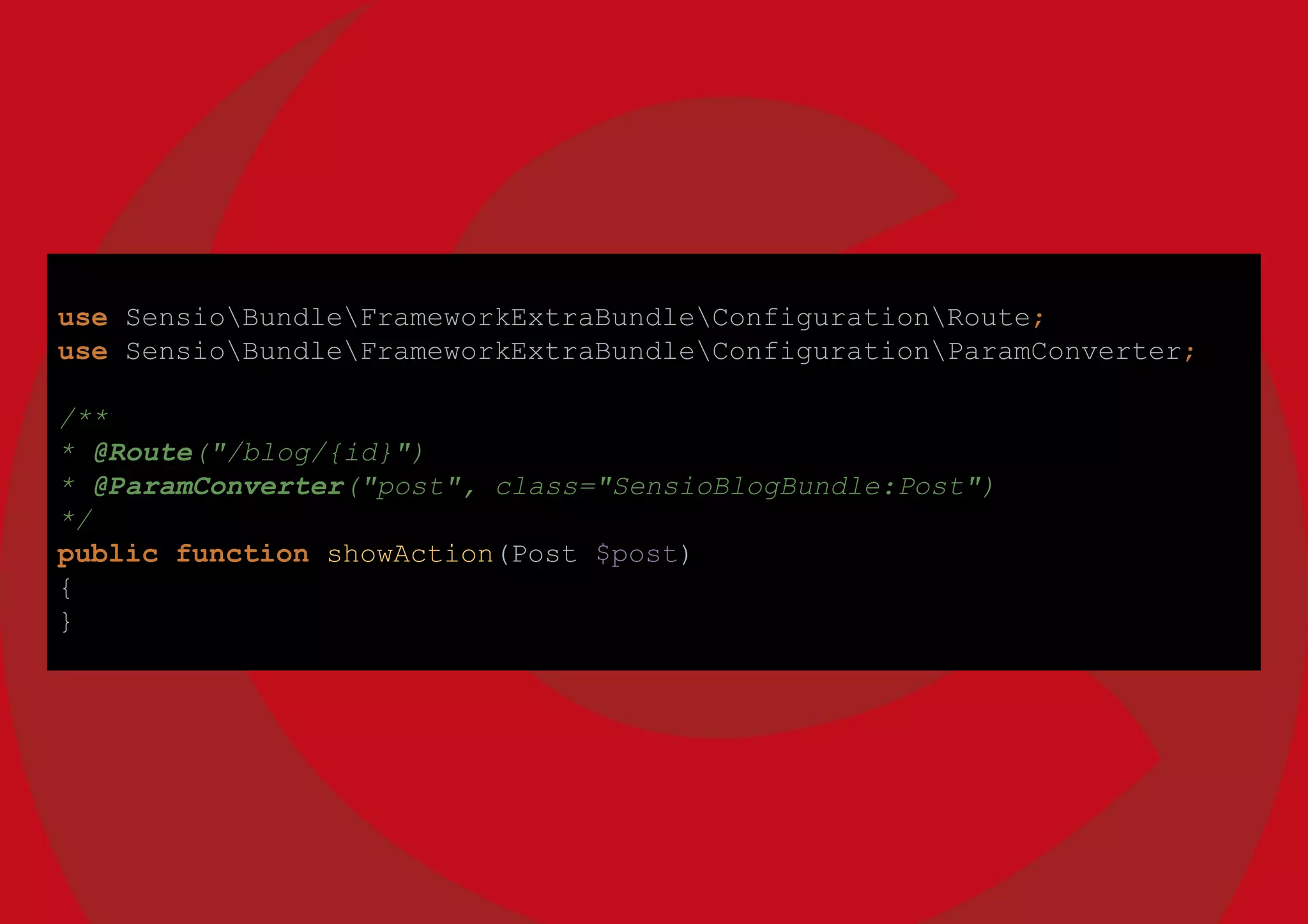use SensioBundleFrameworkExtraBundleConfigurationRoute;
use SensioBundleFrameworkExtraBundleConfigurationParamConverter;
/**
* @Route("/blog/{id}")
* @ParamConverter("post", class="SensioBlogBundle:Post")
*/
public function showAction(Post $post)
{
}
 