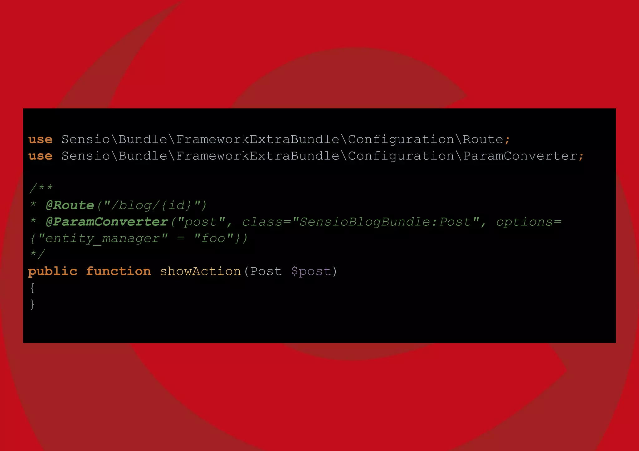 use SensioBundleFrameworkExtraBundleConfigurationRoute;
use SensioBundleFrameworkExtraBundleConfigurationParamConverter;
/**
* @Route("/blog/{id}")
* @ParamConverter("post", class="SensioBlogBundle:Post", options=
{"entity_manager" = "foo"})
*/
public function showAction(Post $post)
{
}
 