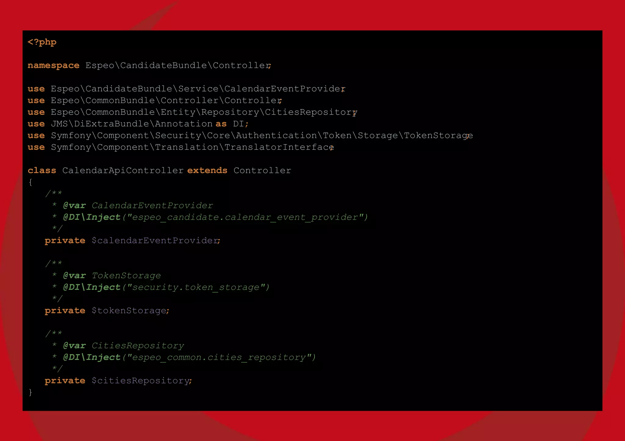 <?php
namespace EspeoCandidateBundleController;
use EspeoCandidateBundleServiceCalendarEventProvider;
use EspeoCommonBundleControllerController;
use EspeoCommonBundleEntityRepositoryCitiesRepository;
use JMSDiExtraBundleAnnotation as DI;
use SymfonyComponentSecurityCoreAuthenticationTokenStorageTokenStorage;
use SymfonyComponentTranslationTranslatorInterface;
class CalendarApiController extends Controller
{
/**
* @var CalendarEventProvider
* @DIInject("espeo_candidate.calendar_event_provider")
*/
private $calendarEventProvider;
/**
* @var TokenStorage
* @DIInject("security.token_storage")
*/
private $tokenStorage;
/**
* @var CitiesRepository
* @DIInject("espeo_common.cities_repository")
*/
private $citiesRepository;
}
 