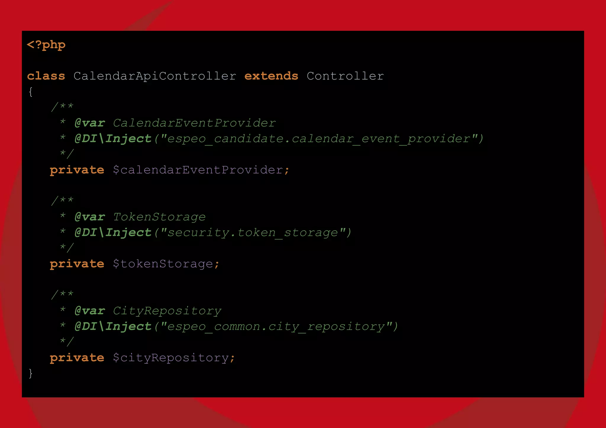 <?php
class CalendarApiController extends Controller
{
/**
* @var CalendarEventProvider
* @DIInject("espeo_candidate.calendar_event_provider")
*/
private $calendarEventProvider;
/**
* @var TokenStorage
* @DIInject("security.token_storage")
*/
private $tokenStorage;
/**
* @var CityRepository
* @DIInject("espeo_common.city_repository")
*/
private $cityRepository;
}
 