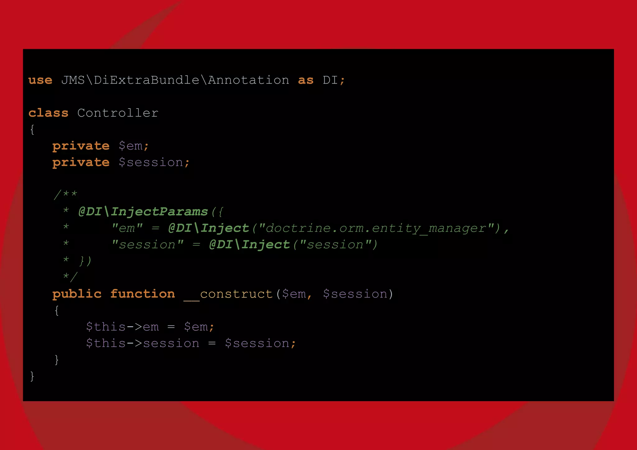 use JMSDiExtraBundleAnnotation as DI;
class Controller
{
private $em;
private $session;
/**
* @DIInjectParams({
* "em" = @DIInject("doctrine.orm.entity_manager"),
* "session" = @DIInject("session")
* })
*/
public function __construct($em, $session)
{
$this->em = $em;
$this->session = $session;
}
}
 