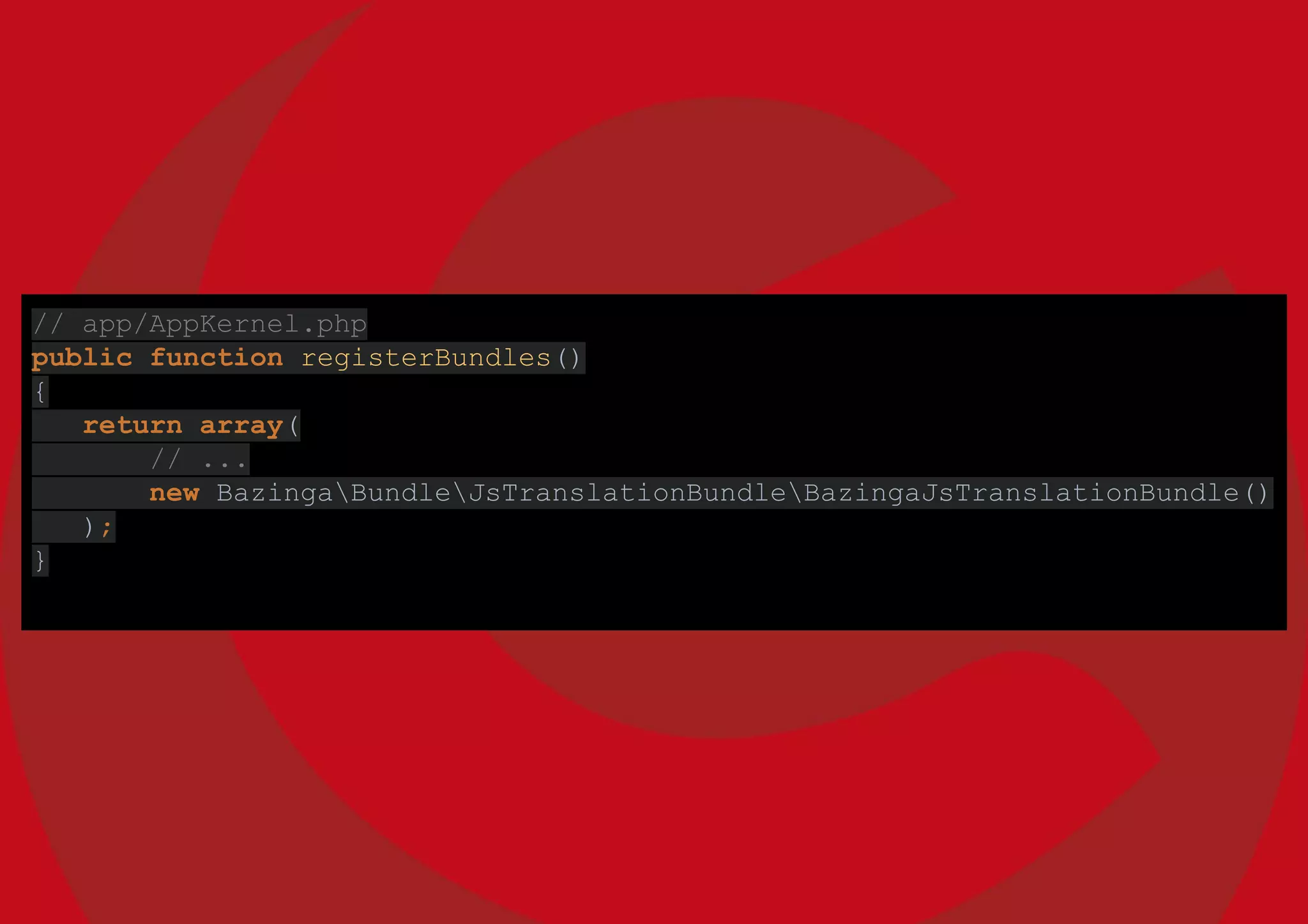 // app/AppKernel.php
public function registerBundles()
{
return array(
// ...
new BazingaBundleJsTranslationBundleBazingaJsTranslationBundle()
);
}
 