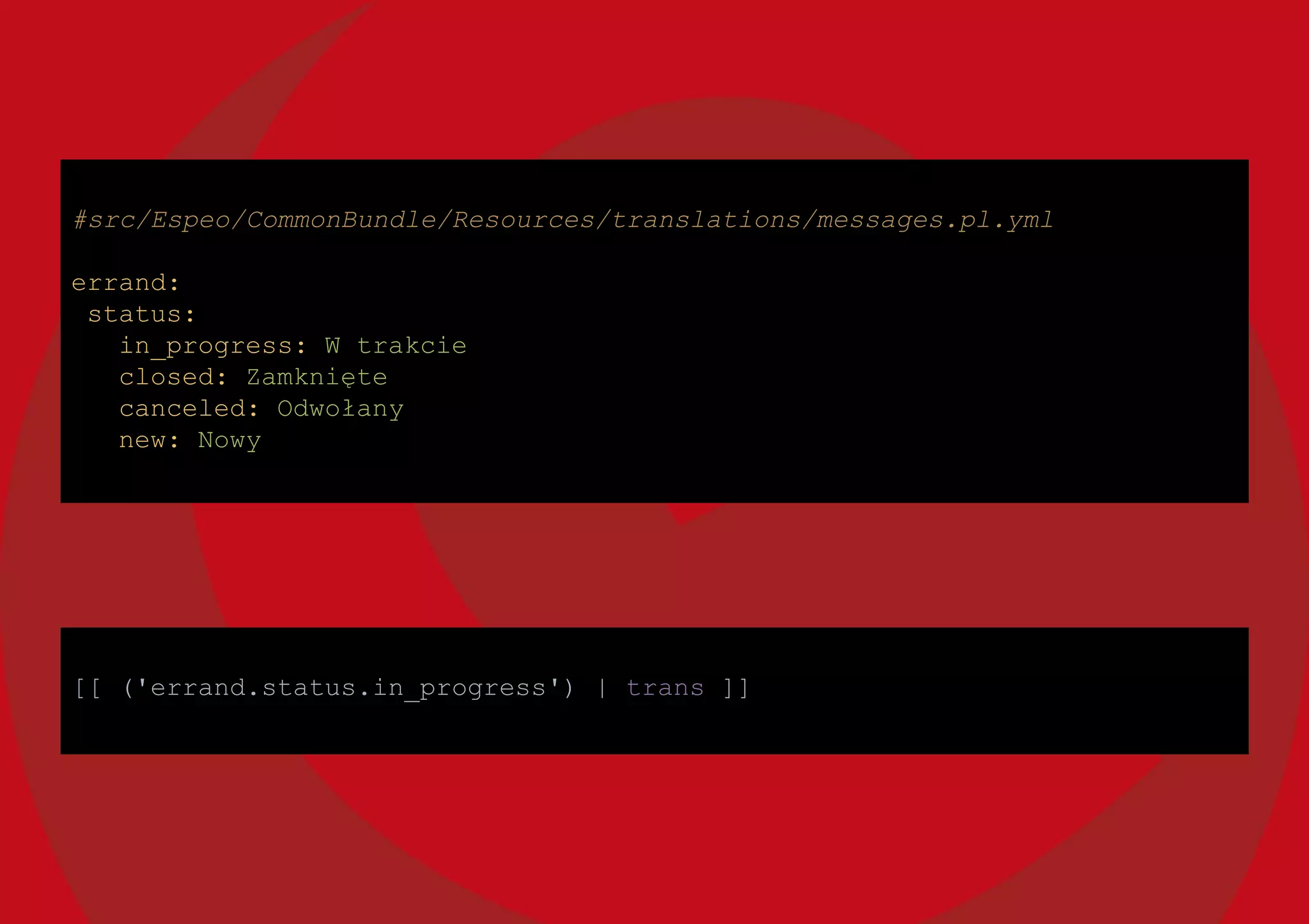 [[ ('errand.status.in_progress') | trans ]]
#src/Espeo/CommonBundle/Resources/translations/messages.pl.yml
errand:
status:
in_progress: W trakcie
closed: Zamknięte
canceled: Odwołany
new: Nowy
 