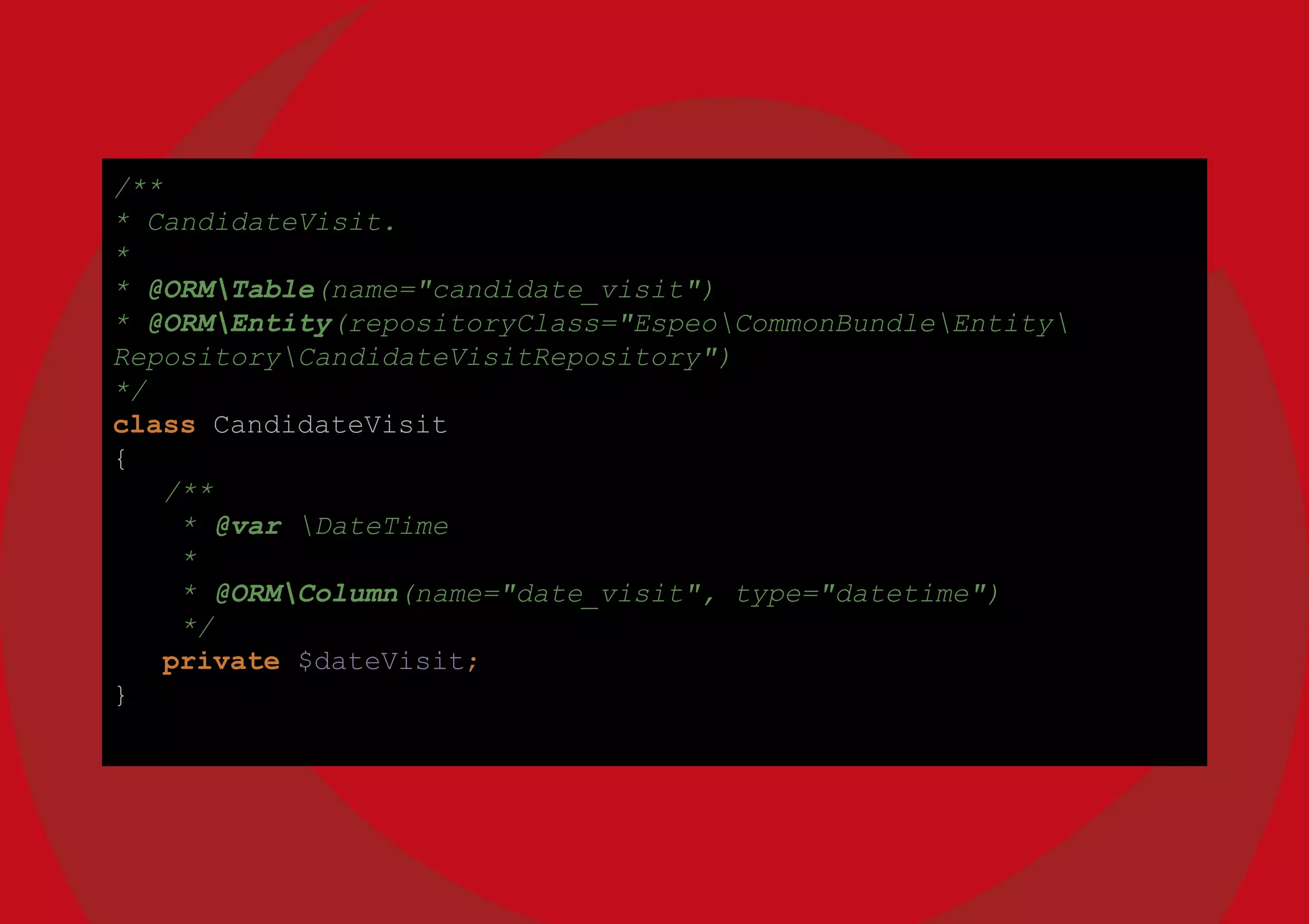 /**
* CandidateVisit.
*
* @ORMTable(name="candidate_visit")
* @ORMEntity(repositoryClass="EspeoCommonBundleEntity
RepositoryCandidateVisitRepository")
*/
class CandidateVisit
{
/**
* @var DateTime
*
* @ORMColumn(name="date_visit", type="datetime")
*/
private $dateVisit;
}
 