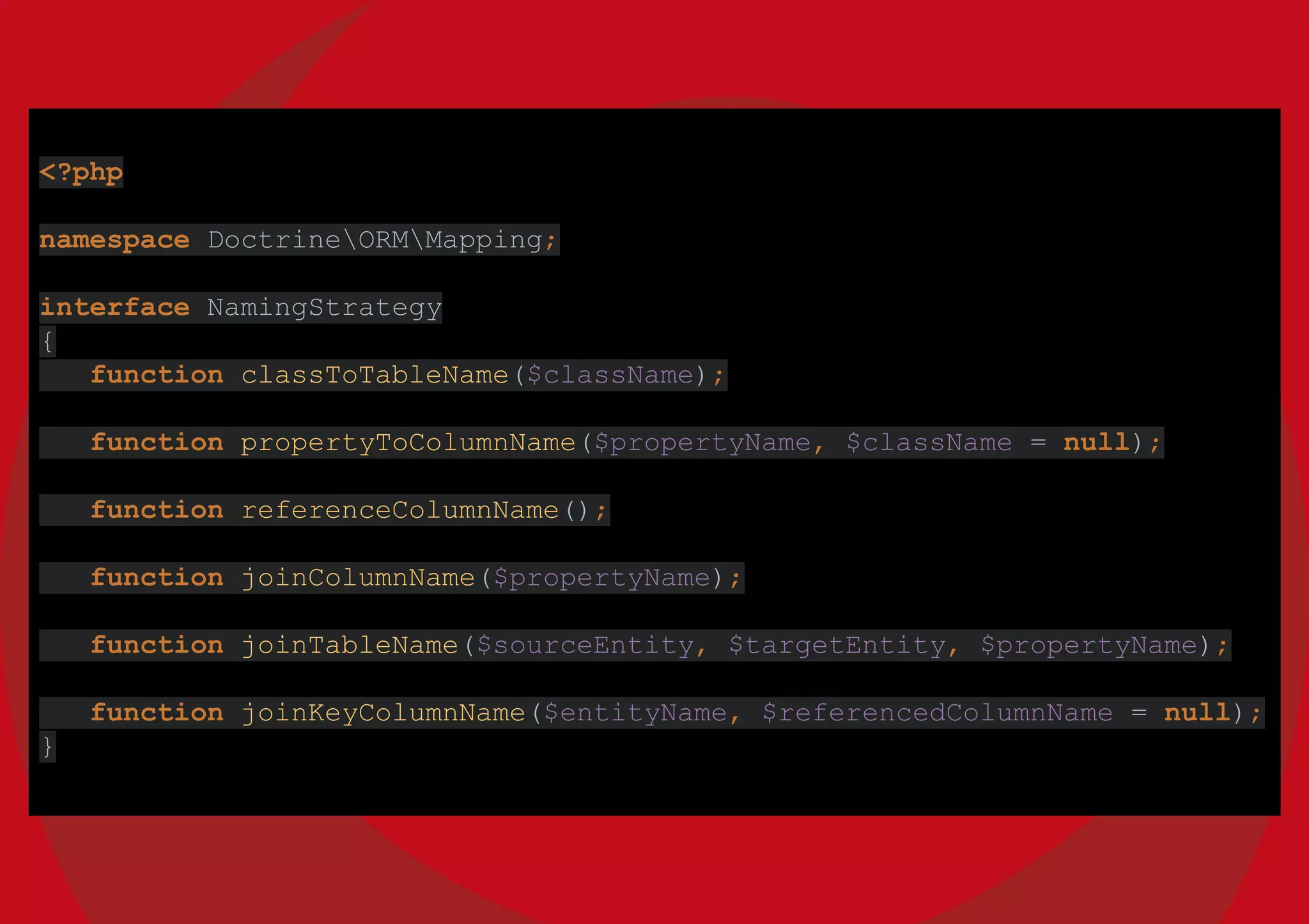<?php
namespace DoctrineORMMapping;
interface NamingStrategy
{
function classToTableName($className);
function propertyToColumnName($propertyName, $className = null);
function referenceColumnName();
function joinColumnName($propertyName);
function joinTableName($sourceEntity, $targetEntity, $propertyName);
function joinKeyColumnName($entityName, $referencedColumnName = null);
}
 