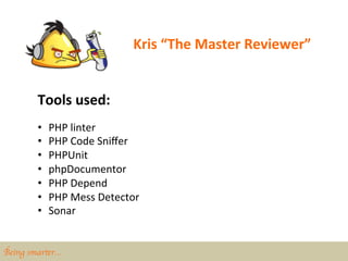 Kris	
  “The	
  Master	
  Reviewer”	
  


        Tools	
  used:	
  
        •    PHP	
  linter	
  
        •    PHP	
  Code	
  Sniﬀer	
  
        •    PHPUnit	
  
        •    phpDocumentor	
  
        •    PHP	
  Depend	
  
        •    PHP	
  Mess	
  Detector	
  
        •    Sonar	
  


Being smarter…	

 