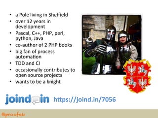 •  a	
  Pole	
  living	
  in	
  Sheﬃeld	
  
  •  over	
  12	
  years	
  in	
  
     development	
  
  •  Pascal,	
  C++,	
  PHP,	
  perl,	
  
     python,	
  Java	
  
  •  co-­‐author	
  of	
  2	
  PHP	
  books	
  	
  
  •  big	
  fan	
  of	
  process	
  
     automaBon	
  
  •  TDD	
  and	
  CI	
  
  •  occasionally	
  contributes	
  to	
  
     open	
  source	
  projects	
  
  •  wants	
  to	
  be	
  a	
  knight	
  


                                  h?ps://joind.in/7056	
  

@proofek
 