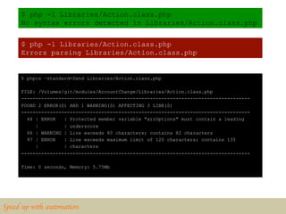 $ php -l Libraries/Action.class.php
      No syntax errors detected in Libraries/Action.class.php


      $ php -l Libraries/Action.class.php
      Errors parsing Libraries/Action.class.php


      $ phpcs –standard=Zend Libraries/Action.class.php

      FILE: /Volumes/git/modules/AccountChange/Libraries/Action.class.php
      --------------------------------------------------------------------------------
      FOUND 2 ERROR(S) AND 1 WARNING(S) AFFECTING 3 LINE(S)
      --------------------------------------------------------------------------------
        44 | ERROR   | Protected member variable "arrOptions" must contain a leading
           |         | underscore
        66 | WARNING | Line exceeds 80 characters; contains 82 characters
        97 | ERROR   | Line exceeds maximum limit of 120 characters; contains 135
           |         | characters
      --------------------------------------------------------------------------------

      Time: 0 seconds, Memory: 5.75Mb




Speed up with automation	

 