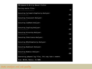 PHP_Depend 0.10.6 by Manuel Pichler	
                  	
                  Parsing source files:	
                  ....................                                      20	
                  	
                  Executing CyclomaticComplexity-Analyzer:	
                  .............                                            261	
                  	
                  Executing ClassLevel-Analyzer:	
                  ............                                             247	
                  	
                  Executing CodeRank-Analyzer:	
                  .                                                         28	
                  	
                  Executing Coupling-Analyzer:	
                  .............                                            267	
                  	
                  Executing Hierarchy-Analyzer:	
                  ............                                             246	
                  	
                  Executing Inheritance-Analyzer:	
                  .                                                         30	
                  	
                  Executing NPathComplexity-Analyzer:	
                  ..............                                           283	
                  	
                  Executing NodeCount-Analyzer:	
                  ........                                                 174	
                  	
                  Executing NodeLoc-Analyzer:	
                  ..........                                               205	
                  	
                  Generating pdepend log files, this may take a moment.	
                  	
                  Time: 00:05; Memory: 25.50Mb	
  




Static analysis and code quality	

 