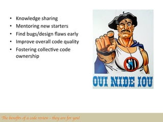 •    Knowledge	
  sharing	
  
     •    Mentoring	
  new	
  starters	
  
     •    Find	
  bugs/design	
  ﬂaws	
  early	
  
     •    Improve	
  overall	
  code	
  quality	
  
     •    Fostering	
  collecBve	
  code	
  
          ownership	
  	
  




The beneﬁts of a code review – they are for you!	

 