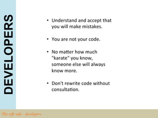 DEVELOPERS
                                •  Understand	
  and	
  accept	
  that	
  
                                   you	
  will	
  make	
  mistakes.	
  	
  

                                •  You	
  are	
  not	
  your	
  code.	
  

                                •  No	
  maZer	
  how	
  much	
  
                                   "karate"	
  you	
  know,	
  
                                   someone	
  else	
  will	
  always	
  
                                   know	
  more.	
  	
  

                                •  Don't	
  rewrite	
  code	
  without	
  
                                   consultaBon.	
  	
  



The soft side - developers	

 