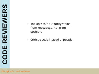 CODE REVIEWERS

                            •  The	
  only	
  true	
  authority	
  stems	
  
                               from	
  knowledge,	
  not	
  from	
  
                               posiBon.	
  	
  

                            •  CriBque	
  code	
  instead	
  of	
  people	
  




The soft side – code reviewers	

 