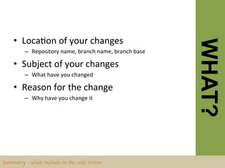 •  LocaBon	
  of	
  your	
  changes	
  




                                                                           WHAT?
         –  Repository	
  name,	
  branch	
  name,	
  branch	
  base	
  

    •  Subject	
  of	
  your	
  changes	
  
         –  What	
  have	
  you	
  changed	
  

    •  Reason	
  for	
  the	
  change	
  
         –  Why	
  have	
  you	
  change	
  it	
  




Summary - what include in the code review	

 