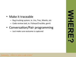 WHERE?
       •  Make	
  it	
  traceable	
  
           –  Bug	
  trucking	
  system,	
  ie.	
  Jira,	
  Trac,	
  ManBs,	
  etc	
  
           –  Code	
  review	
  tool,	
  ie.	
  Fisheye/Crucible,	
  gerrit	
  	
  

       •  ConversaBon/Pair	
  programming	
  
           –  Just	
  make	
  sure	
  outcome	
  is	
  captured	
  




Summary – where to raise a code review?	

 