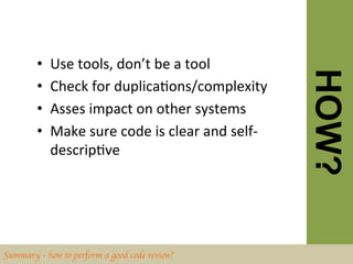 •    Use	
  tools,	
  don’t	
  be	
  a	
  tool	
  




                                                                     HOW?
        •    Check	
  for	
  duplicaBons/complexity	
  
        •    Asses	
  impact	
  on	
  other	
  systems	
  
        •    Make	
  sure	
  code	
  is	
  clear	
  and	
  self-­‐
             descripBve	
  




Summary - how to perform a good code review?	

 