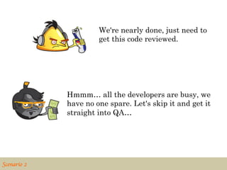 We're nearly done, just need to
                         get this code reviewed.




                Hmmm… all the developers are busy, we
                have no one spare. Let's skip it and get it
                straight into QA…




Scenario 2	

 