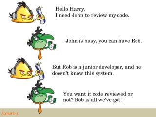 Hello Harry,
                 I need John to review my code.



                     John is busy, you can have Rob.




                But Rob is a junior developer, and he
                doesn't know this system.


                    You want it code reviewed or
                    not? Rob is all we've got!

Scenario 3	

 