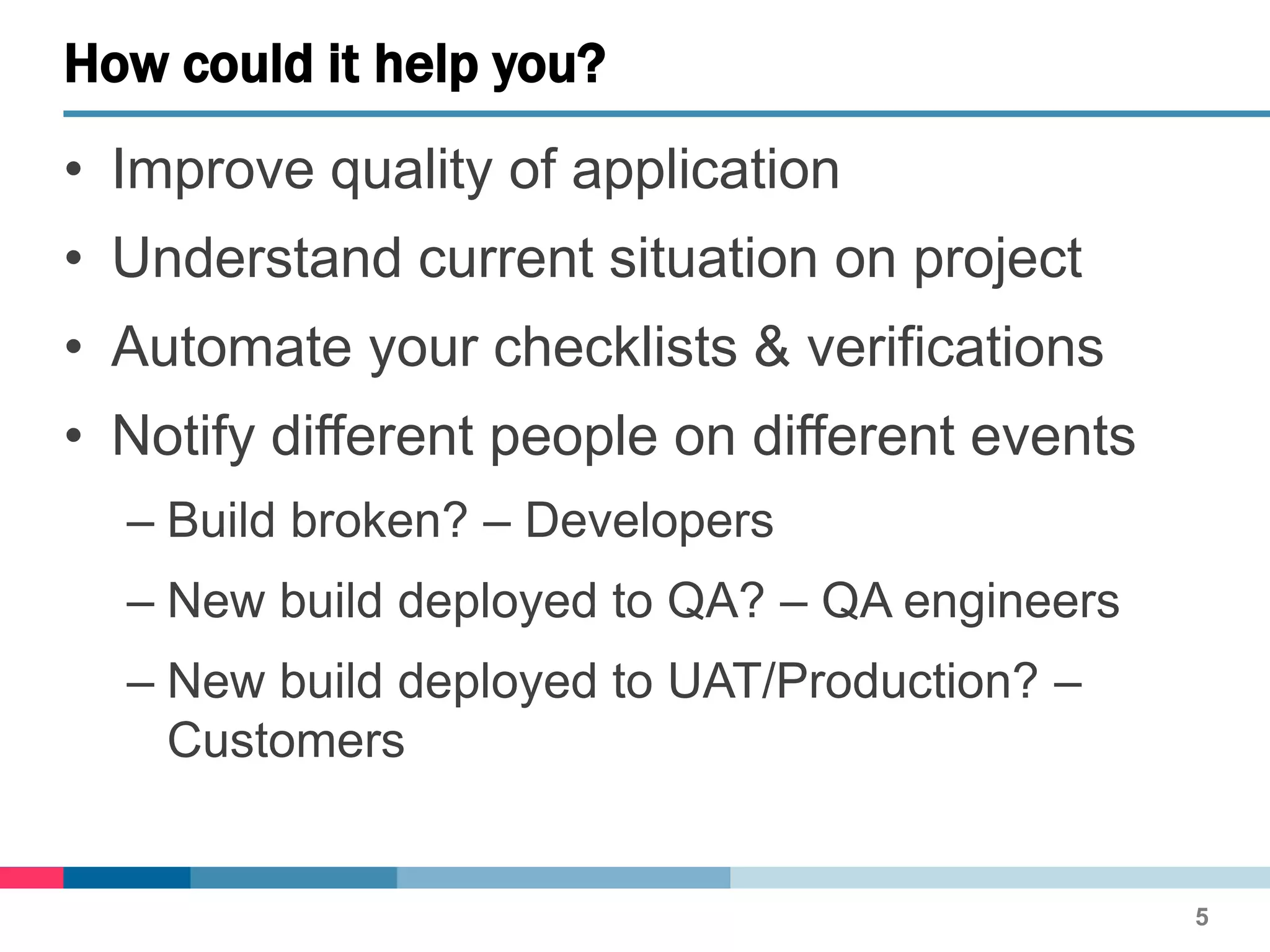 • Improve quality of application
• Understand current situation on project
• Automate your checklists & verifications
• Notify different people on different events
– Build broken? – Developers
– New build deployed to QA? – QA engineers
– New build deployed to UAT/Production? –
Customers
How could it help you?
5
 