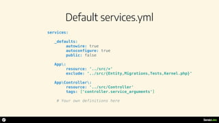 Default services.yml
services:
_defaults:
autowire: true
autoconfigure: true
public: false
App:
resource: '../src/*'
exclude: '../src/{Entity,Migrations,Tests,Kernel.php}'
AppController:
resource: '../src/Controller'
tags: ['controller.service_arguments']
# Your own definitions here
 