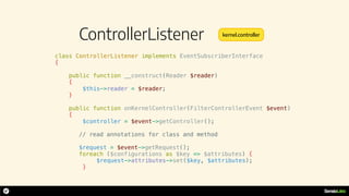 ControllerListener
class ControllerListener implements EventSubscriberInterface
{
public function __construct(Reader $reader)
{
$this->reader = $reader;
}
public function onKernelController(FilterControllerEvent $event)
{
$controller = $event->getController();
// read annotations for class and method
$request = $event->getRequest();
foreach ($configurations as $key => $attributes) {
$request->attributes->set($key, $attributes);
}
kernel.controller
 