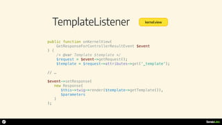 TemplateListener
public function onKernelView(
GetResponseForControllerResultEvent $event
) {
/* @var Template $template */
$request = $event->getRequest();
$template = $request->attributes->get(‘_template');
// …
$event->setResponse(
new Response(
$this->twig->render($template->getTemplate()),
$parameters
)
);
kernel.view
 
