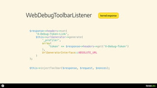 WebDebugToolbarListener
$response->headers->set(
'X-Debug-Token-Link',
$this->urlGenerator->generate(
‘_profiler',
array(
'token' => $response->headers->get(‘X-Debug-Token')
),
UrlGeneratorInterface::ABSOLUTE_URL
)
);
$this->injectToolbar($response, $request, $nonces);
kernel.response
 