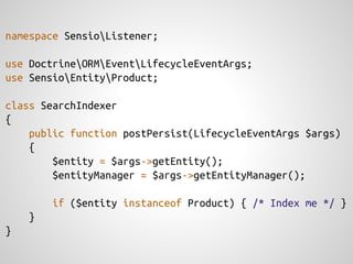 namespace SensioListener;

use DoctrineORMEventLifecycleEventArgs;
use SensioEntityProduct;

class SearchIndexer
{
    public function postPersist(LifecycleEventArgs $args)
    {
        $entity = $args->getEntity();
        $entityManager = $args->getEntityManager();

        if ($entity instanceof Product) { /* Index me */ }
    }
}
 