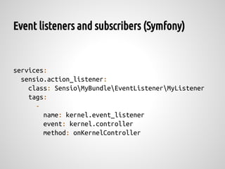 Event listeners and subscribers (Symfony)


services:
  sensio.action_listener:
    class: SensioMyBundleEventListenerMyListener
    tags:
      -
        name: kernel.event_listener
        event: kernel.controller
        method: onKernelController
 