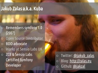 Jakub Zalas a.k.a. Kuba


○ Remembers symfony 1.0
  (2007)
○ Open Source contributor
○ BDD advocate
○ Works at Sensio Labs UK
○ ZCE & Sensio Labs         ○ Twitter: @jakub_zalas
  Certified Symfony         ○ Blog: http://zalas.eu
  Developer                 ○ Github: @jakzal
 