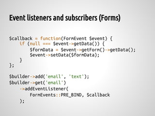 Event listeners and subscribers (Forms)

$callback = function(FormEvent $event) {
    if (null === $event->getData()) {
        $formData = $event->getForm()->getData();
        $event->setData($formData);
    }
};

$builder->add('email', 'text');
$builder->get('email')
    ->addEventListener(
        FormEvents::PRE_BIND, $callback
    );
 