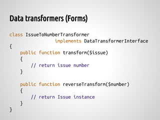 Data transformers (Forms)
class IssueToNumberTransformer
                 implements DataTransformerInterface
{
    public function transform($issue)
    {
        // return issue number
    }

    public function reverseTransform($number)
    {
        // return Issue instance
    }
}
 