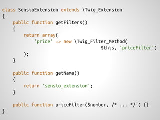 class SensioExtension extends Twig_Extension
{
    public function getFilters()
    {
        return array(
            'price' => new Twig_Filter_Method(
                                     $this, 'priceFilter')
        );
    }

    public function getName()
    {
        return 'sensio_extension';
    }

    public function priceFilter($number, /* ... */ ) {}
}
 
