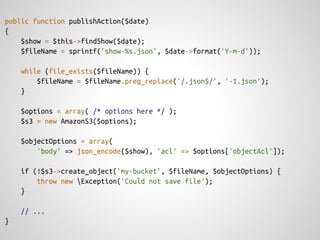 public function publishAction($date)
{
    $show = $this->findShow($date);
    $fileName = sprintf('show-%s.json', $date->format('Y-m-d'));

    while (file_exists($fileName)) {
        $fileName = $fileName.preg_replace('/.json$/', '-1.json');
    }

    $options = array( /* options here */ );
    $s3 = new AmazonS3($options);

    $objectOptions = array(
        'body' => json_encode($show), 'acl' => $options['objectAcl']);

    if (!$s3->create_object('my-bucket', $fileName, $objectOptions) {
        throw new Exception('Could not save file');
    }

    // ...
}
 