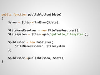 public function publishAction($date)
{
    $show = $this->findShow($date);

    $fileNameResolver = new FileNameResolver();
    $filesystem = $this->get('gafrette_filesystem');

    $publisher = new Publisher(
        $fileNameResolver, $filesystem
    );

    $publisher->publish($show, $date);
}
 