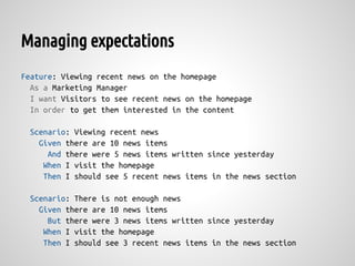 Managing expectations
Feature: Viewing recent news on the homepage
  As a Marketing Manager
  I want Visitors to see recent news on the homepage
  In order to get them interested in the content

 Scenario: Viewing recent news
   Given there are 10 news items
     And there were 5 news items written since yesterday
    When I visit the homepage
    Then I should see 5 recent news items in the news section

 Scenario: There is not enough news
   Given there are 10 news items
     But there were 3 news items written since yesterday
    When I visit the homepage
    Then I should see 3 recent news items in the news section
 
