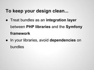 To keep your design clean...
● Treat bundles as an integration layer
  between PHP libraries and the Symfony
  framework
● In your libraries, avoid dependencies on
  bundles
 