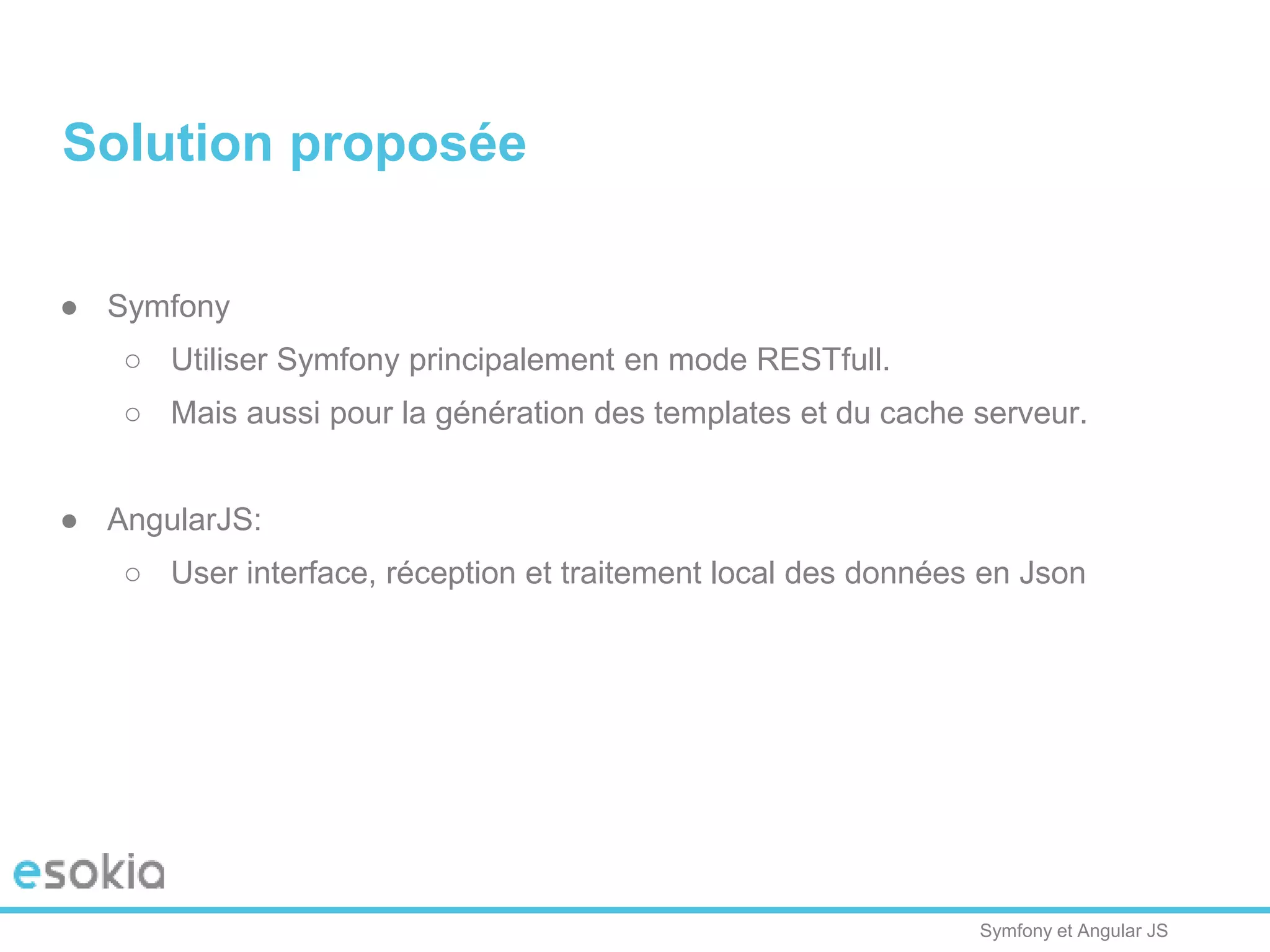 Symfony et Angular JS
Solution proposée
● Symfony
○ Utiliser Symfony principalement en mode RESTfull.
○ Mais aussi pour la génération des templates et du cache serveur.
● AngularJS:
○ User interface, réception et traitement local des données en Json
 