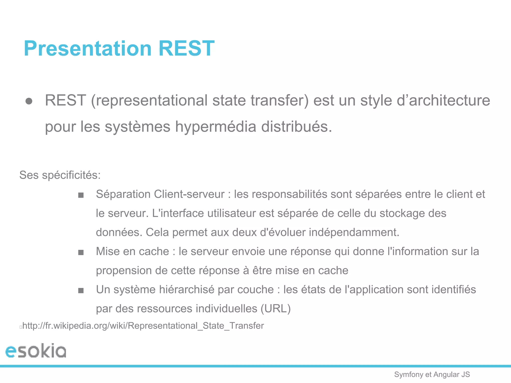 Symfony et Angular JS
Presentation REST
● REST (representational state transfer) est un style d’architecture
pour les systèmes hypermédia distribués.
Ses spécificités:
■ Séparation Client-serveur : les responsabilités sont séparées entre le client et
le serveur. L'interface utilisateur est séparée de celle du stockage des
données. Cela permet aux deux d'évoluer indépendamment.
■ Mise en cache : le serveur envoie une réponse qui donne l'information sur la
propension de cette réponse à être mise en cache
■ Un système hiérarchisé par couche : les états de l'application sont identifiés
par des ressources individuelles (URL)
http://fr.wikipedia.org/wiki/Representational_State_Transfer
 