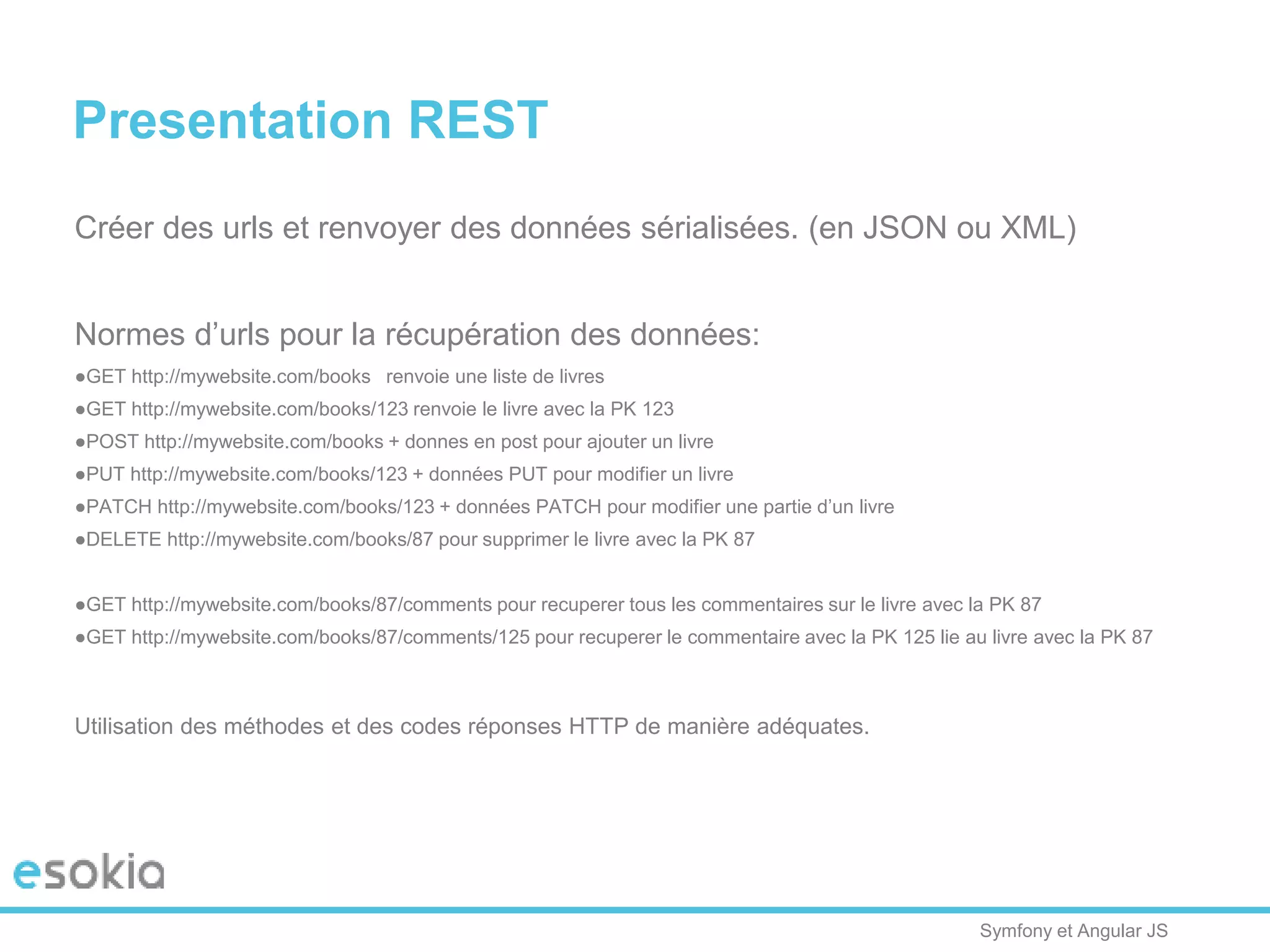 Symfony et Angular JS
Presentation REST
Créer des urls et renvoyer des données sérialisées. (en JSON ou XML)
Normes d’urls pour la récupération des données:
●GET http://mywebsite.com/books renvoie une liste de livres
●GET http://mywebsite.com/books/123 renvoie le livre avec la PK 123
●POST http://mywebsite.com/books + donnes en post pour ajouter un livre
●PUT http://mywebsite.com/books/123 + données PUT pour modifier un livre
●PATCH http://mywebsite.com/books/123 + données PATCH pour modifier une partie d’un livre
●DELETE http://mywebsite.com/books/87 pour supprimer le livre avec la PK 87
●GET http://mywebsite.com/books/87/comments pour recuperer tous les commentaires sur le livre avec la PK 87
●GET http://mywebsite.com/books/87/comments/125 pour recuperer le commentaire avec la PK 125 lie au livre avec la PK 87
Utilisation des méthodes et des codes réponses HTTP de manière adéquates.
 
