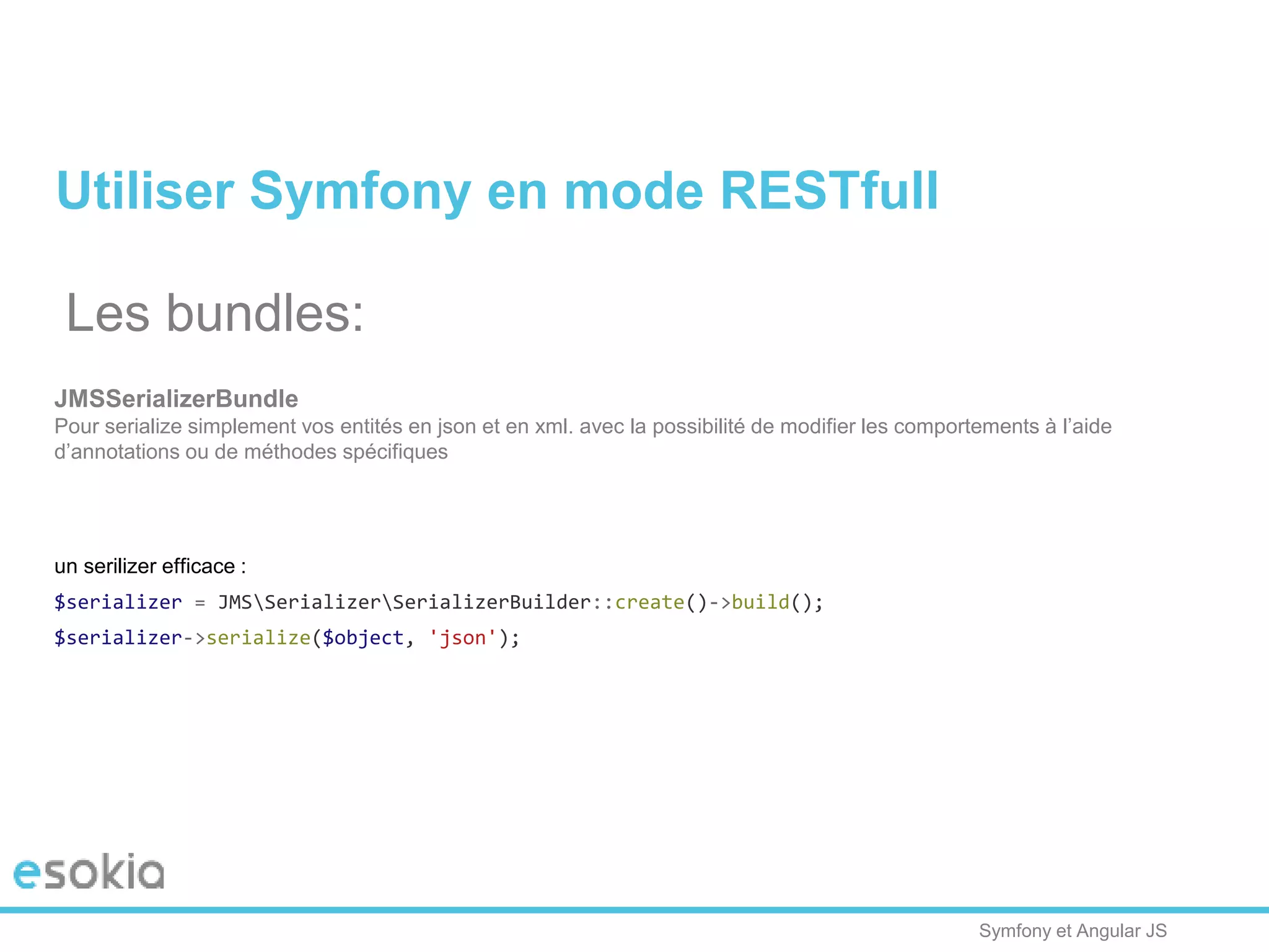 Symfony et Angular JS
Utiliser Symfony en mode RESTfull
Les bundles:
JMSSerializerBundle
Pour serialize simplement vos entités en json et en xml. avec la possibilité de modifier les comportements à l’aide
d’annotations ou de méthodes spécifiques
un serilizer efficace :
$serializer = JMSSerializerSerializerBuilder::create()->build();
$serializer->serialize($object, 'json');
 
