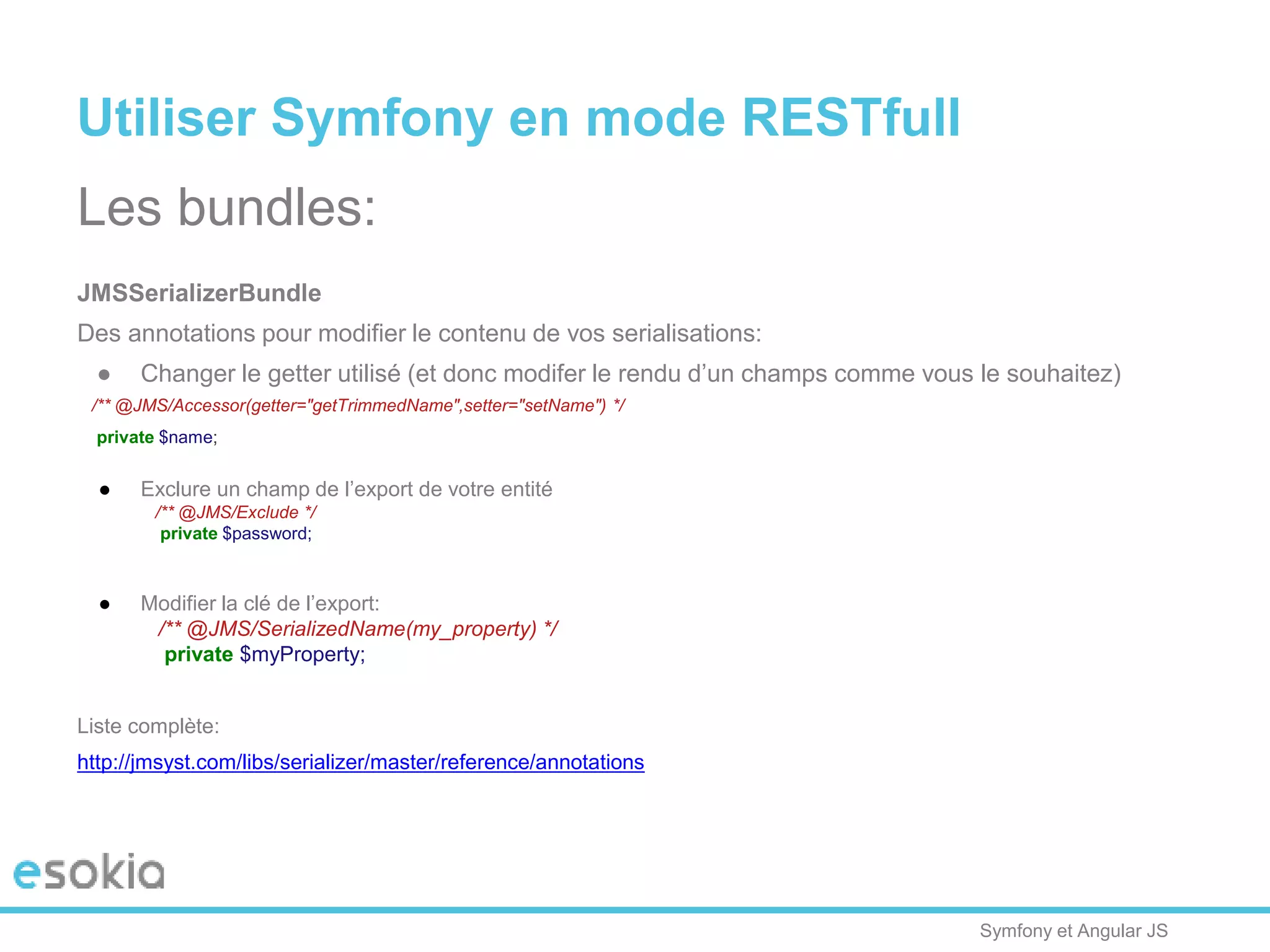 Symfony et Angular JS
Utiliser Symfony en mode RESTfull
Les bundles:
JMSSerializerBundle
Des annotations pour modifier le contenu de vos serialisations:
● Changer le getter utilisé (et donc modifer le rendu d’un champs comme vous le souhaitez)
/** @JMS/Accessor(getter="getTrimmedName",setter="setName") */
private $name;
● Exclure un champ de l’export de votre entité
/** @JMS/Exclude */
private $password;
● Modifier la clé de l’export:
/** @JMS/SerializedName(my_property) */
private $myProperty;
Liste complète:
http://jmsyst.com/libs/serializer/master/reference/annotations
 