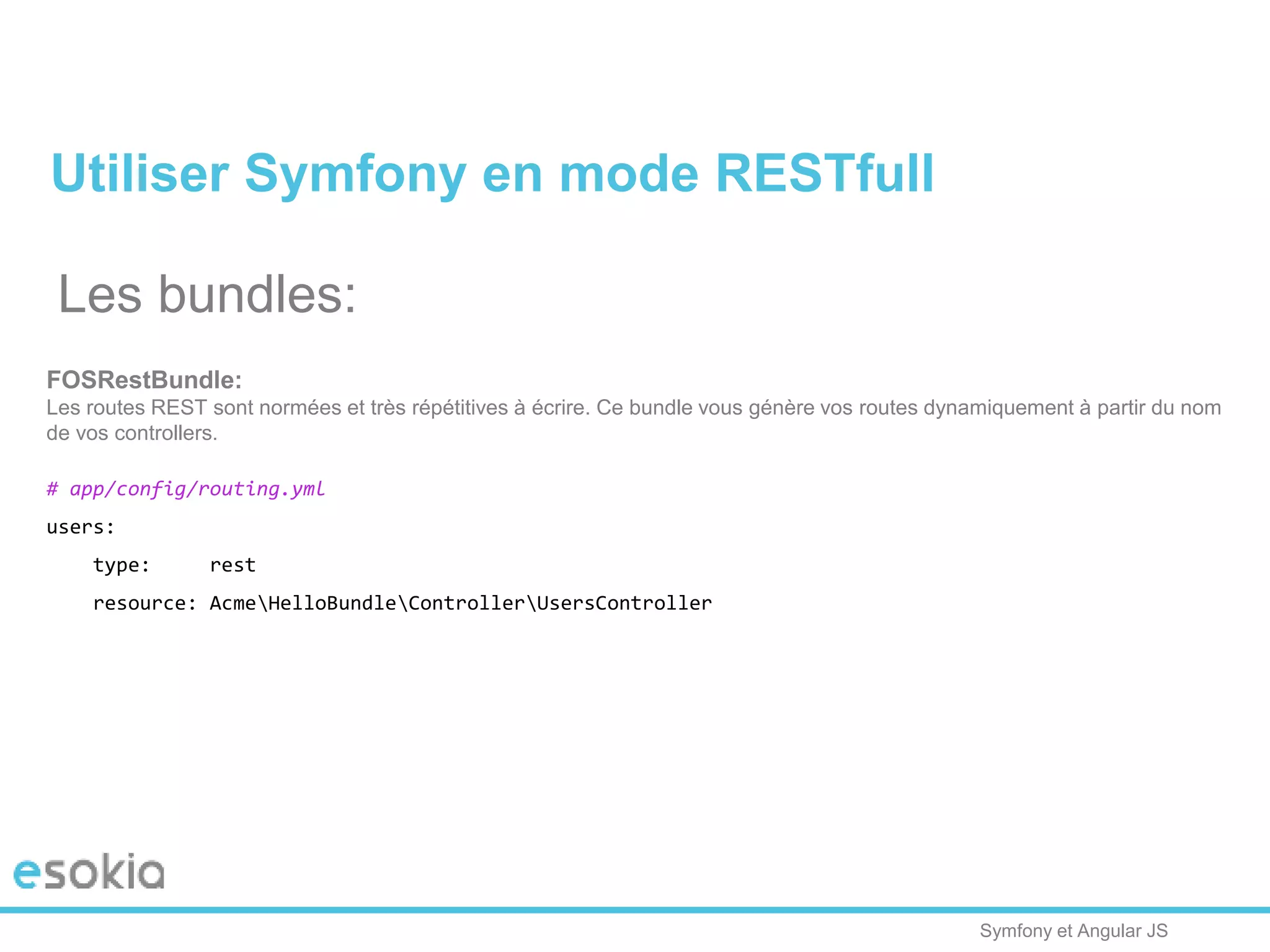 Symfony et Angular JS
Utiliser Symfony en mode RESTfull
Les bundles:
FOSRestBundle:
Les routes REST sont normées et très répétitives à écrire. Ce bundle vous génère vos routes dynamiquement à partir du nom
de vos controllers.
# app/config/routing.yml
users:
type: rest
resource: AcmeHelloBundleControllerUsersController
 